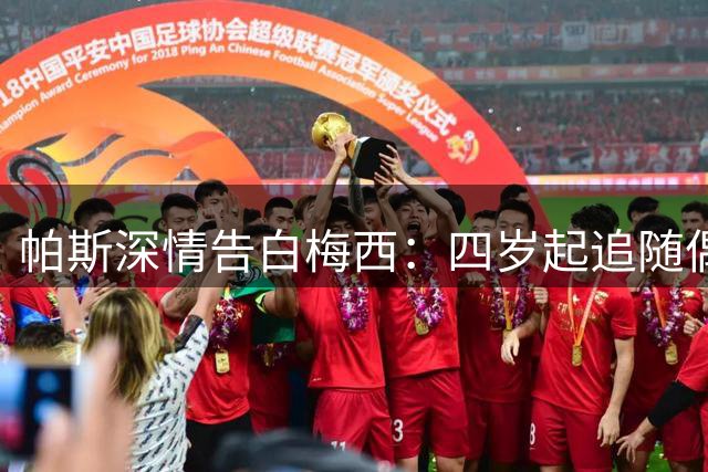 帕斯深情告白梅西：四岁起追随偶像 感恩并肩作战岁月