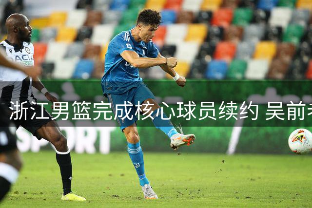 浙江男篮完成核心球员续约 吴前老将合同释放顶薪空间